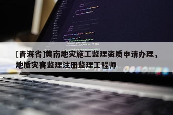 [青海省]黄南地灾施工监理资质申请办理，地质灾害监理注册监理工程师