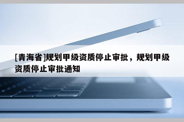 [青海省]规划甲级资质停止审批，规划甲级资质停止审批通知