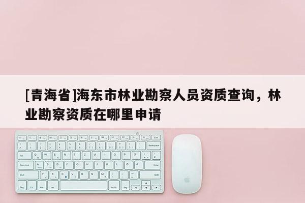 [青海省]海东市林业勘察人员资质查询，林业勘察资质在哪里申请