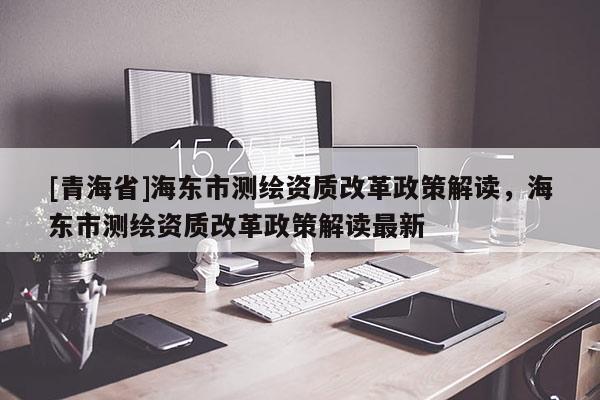 [青海省]海东市测绘资质改革政策解读，海东市测绘资质改革政策解读最新