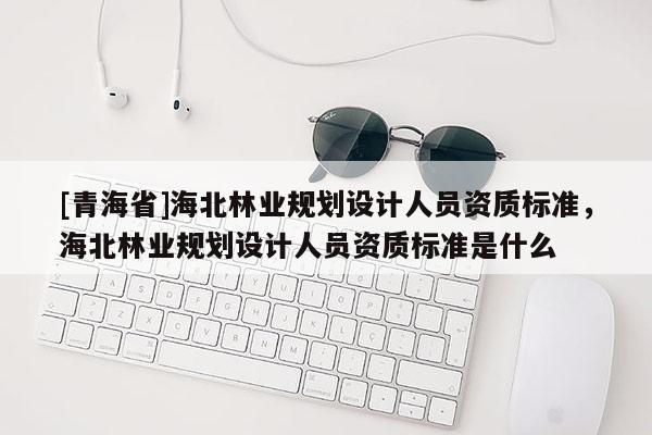 [青海省]海北林业规划设计人员资质标准，海北林业规划设计人员资质标准是什么