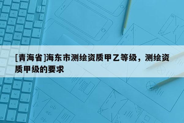 [青海省]海东市测绘资质甲乙等级，测绘资质甲级的要求