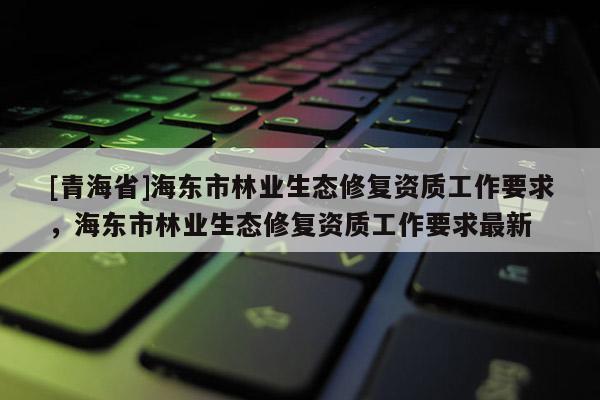 [青海省]海东市林业生态修复资质工作要求，海东市林业生态修复资质工作要求最新