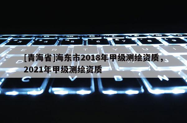 [青海省]海东市2018年甲级测绘资质，2021年甲级测绘资质