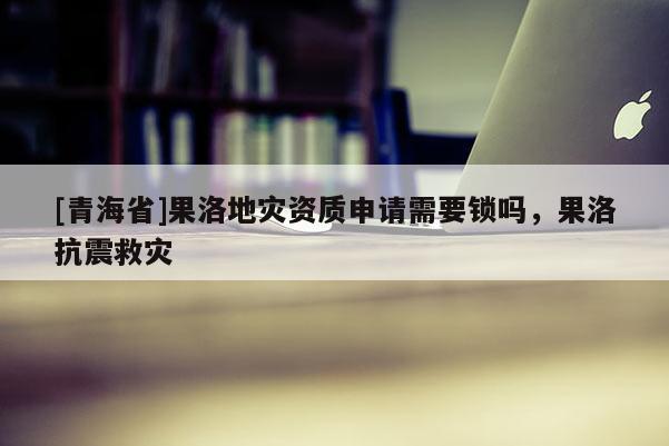 [青海省]果洛地灾资质申请需要锁吗，果洛抗震救灾