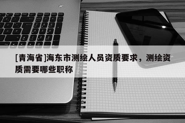 [青海省]海东市测绘人员资质要求，测绘资质需要哪些职称
