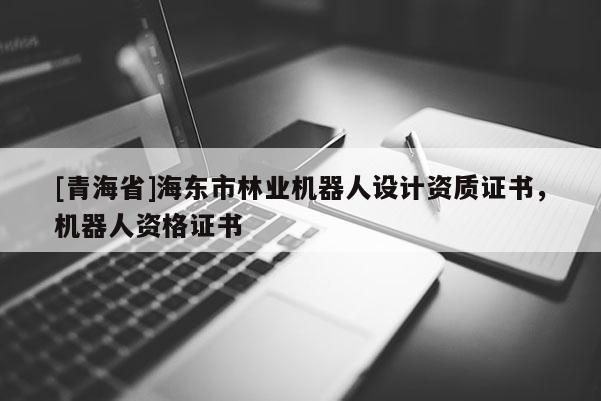 [青海省]海东市林业机器人设计资质证书，机器人资格证书