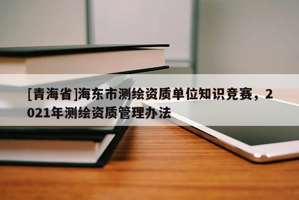 [青海省]海东市测绘资质单位知识竞赛，2021年测绘资质管理办法