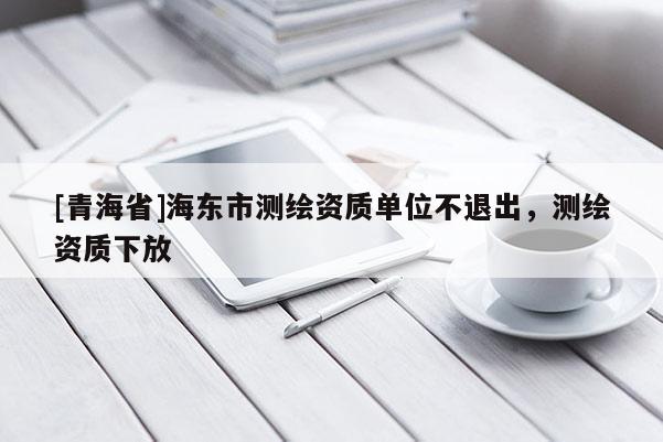 [青海省]海东市测绘资质单位不退出，测绘资质下放
